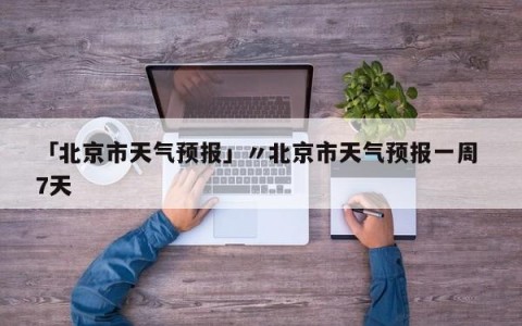 「北京市天气预报」〃北京市天气预报一周 7天