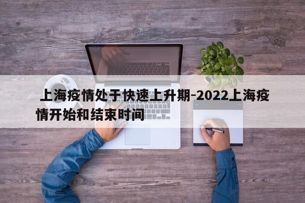 上海疫情处于快速上升期-2022上海疫情开始和结束时间