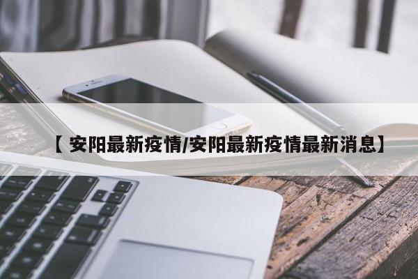 【 安阳最新疫情/安阳最新疫情最新消息】