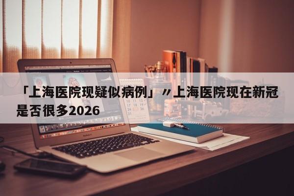 「上海医院现疑似病例」〃上海医院现在新冠是否很多2026