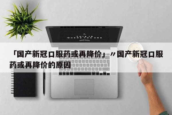 「国产新冠口服药或再降价」〃国产新冠口服药或再降价的原因