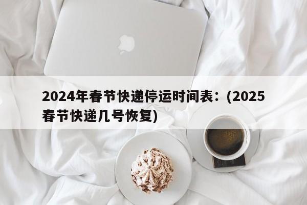 2024年春节快递停运时间表:(2025春节快递几号恢复)