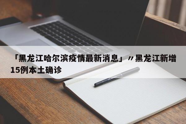 「黑龙江哈尔滨疫情最新消息」〃黑龙江新增15例本土确诊