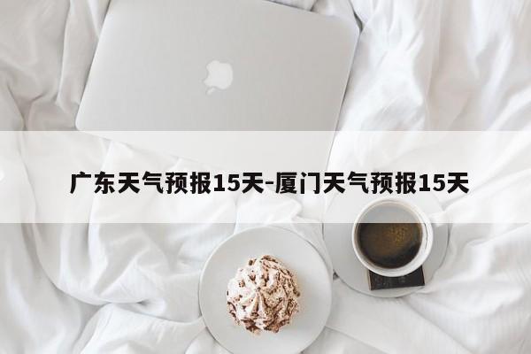 广东天气预报15天-厦门天气预报15天