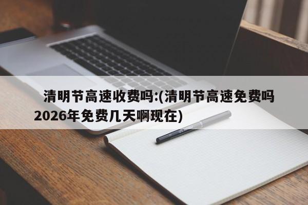 清明节高速收费吗:(清明节高速免费吗2026年免费几天啊现在)
