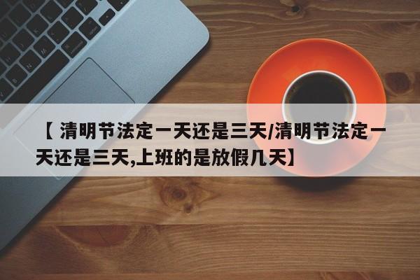 【 清明节法定一天还是三天/清明节法定一天还是三天,上班的是放假几天】