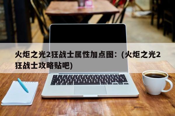 火炬之光2狂战士属性加点图:(火炬之光2狂战士攻略贴吧)