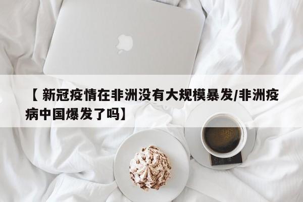【 新冠疫情在非洲没有大规模暴发/非洲疫病中国爆发了吗】