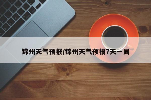 锦州天气预报/锦州天气预报7天一周