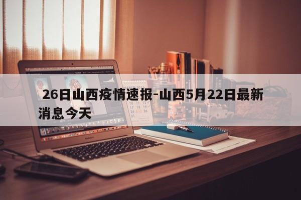 26日山西疫情速报-山西5月22日最新消息今天