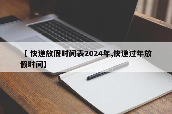 【 快递放假时间表2024年,快递过年放假时间】