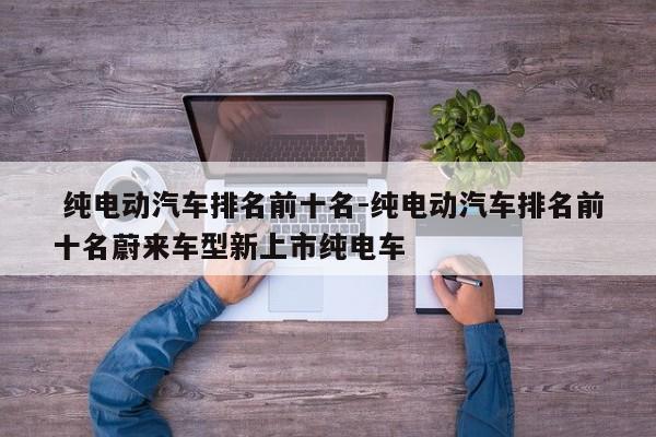 纯电动汽车排名前十名-纯电动汽车排名前十名蔚来车型新上市纯电车