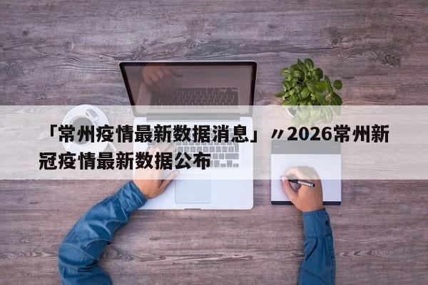 「常州疫情最新数据消息」〃2026常州新冠疫情最新数据公布
