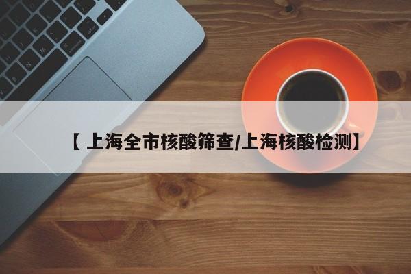 【 上海全市核酸筛查/上海核酸检测】