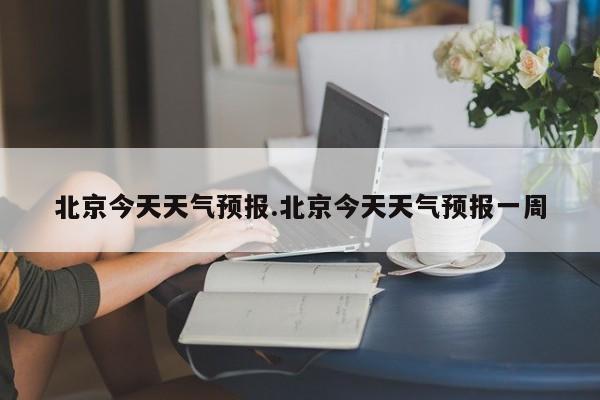 北京今天天气预报.北京今天天气预报一周