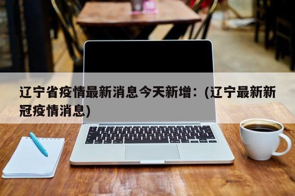 辽宁省疫情最新消息今天新增:(辽宁最新新冠疫情消息)
