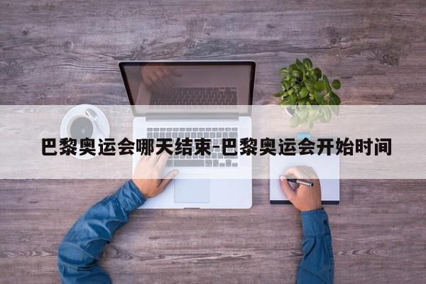 巴黎奥运会哪天结束-巴黎奥运会开始时间