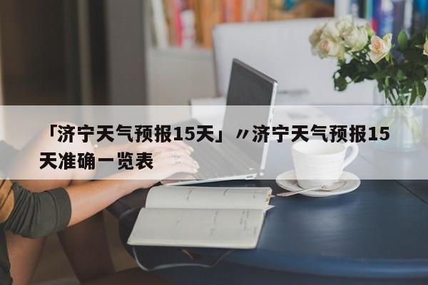 「济宁天气预报15天」〃济宁天气预报15天准确一览表