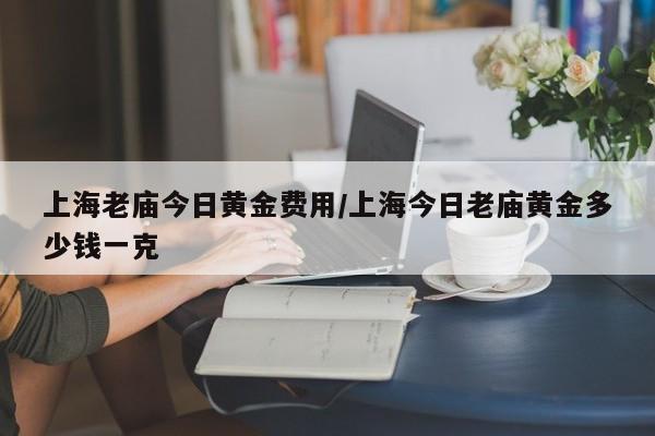 上海老庙今日黄金费用/上海今日老庙黄金多少钱一克