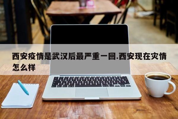 西安疫情是武汉后最严重一回.西安现在灾情怎么样