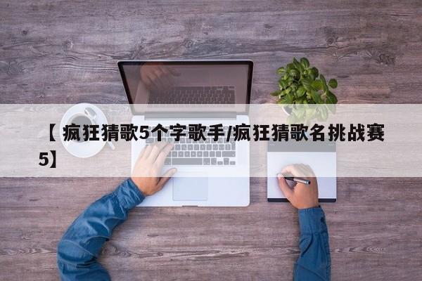 【 疯狂猜歌5个字歌手/疯狂猜歌名挑战赛5】