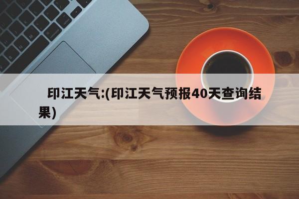 印江天气:(印江天气预报40天查询结果)