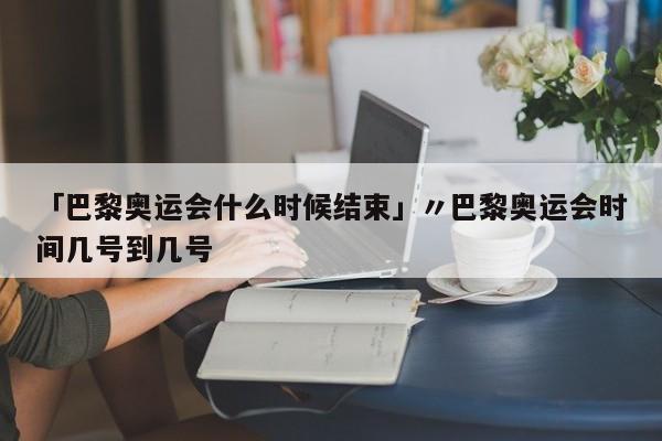 「巴黎奥运会什么时候结束」〃巴黎奥运会时间几号到几号