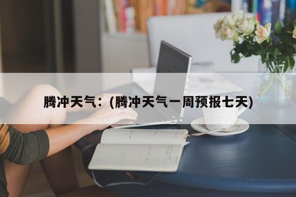 腾冲天气:(腾冲天气一周预报七天)