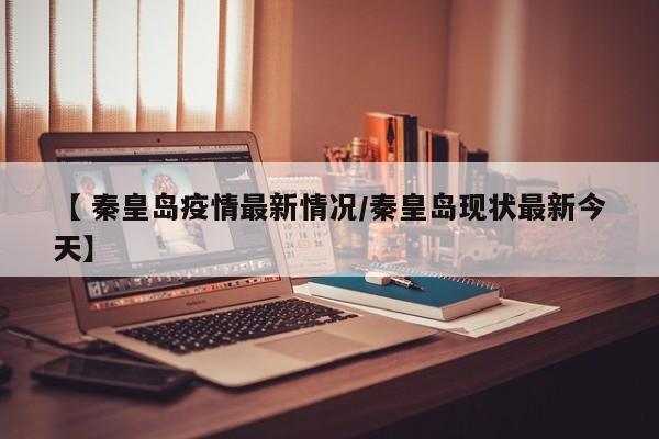 【 秦皇岛疫情最新情况/秦皇岛现状最新今天】