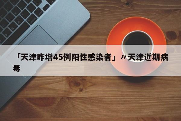 「天津昨增45例阳性感染者」〃天津近期病毒