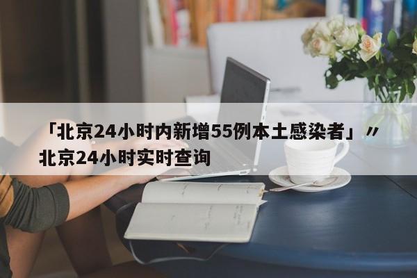 「北京24小时内新增55例本土感染者」〃北京24小时实时查询