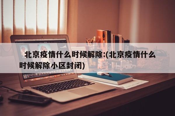 北京疫情什么时候解除:(北京疫情什么时候解除小区封闭)