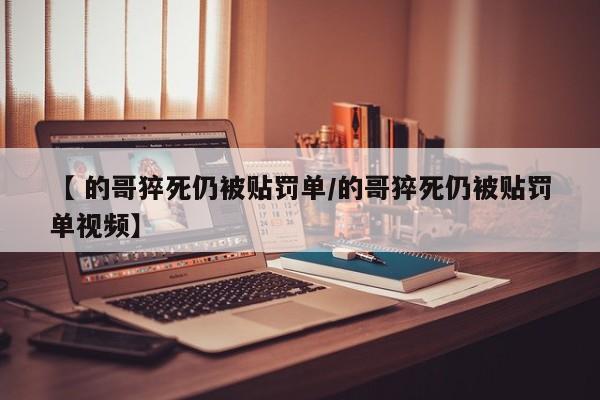 【 的哥猝死仍被贴罚单/的哥猝死仍被贴罚单视频】