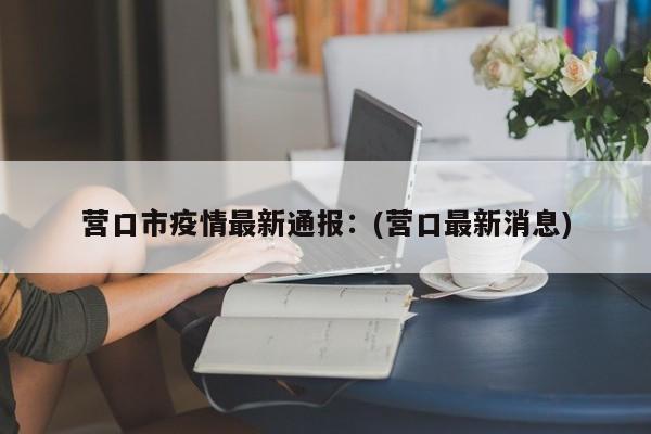 营口市疫情最新通报:(营口最新消息)