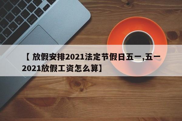 【 放假安排2021法定节假日五一,五一2021放假工资怎么算】