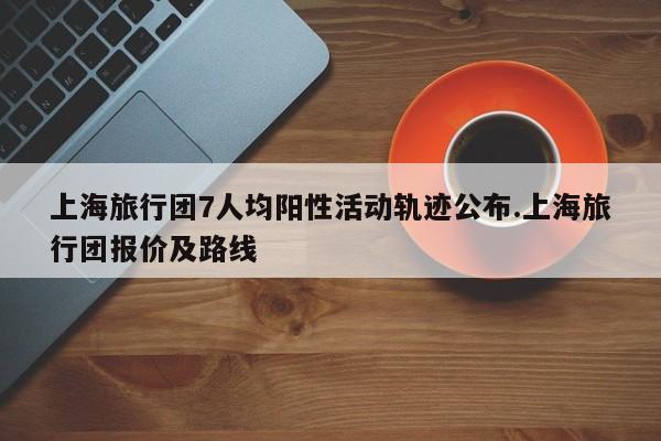 上海旅行团7人均阳性活动轨迹公布.上海旅行团报价及路线