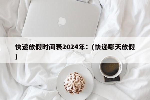 快递放假时间表2024年:(快递哪天放假)