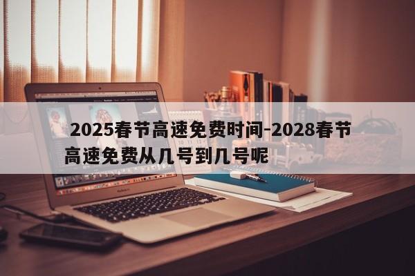 2025春节高速免费时间-2028春节高速免费从几号到几号呢