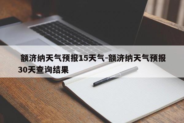 额济纳天气预报15天气-额济纳天气预报30天查询结果