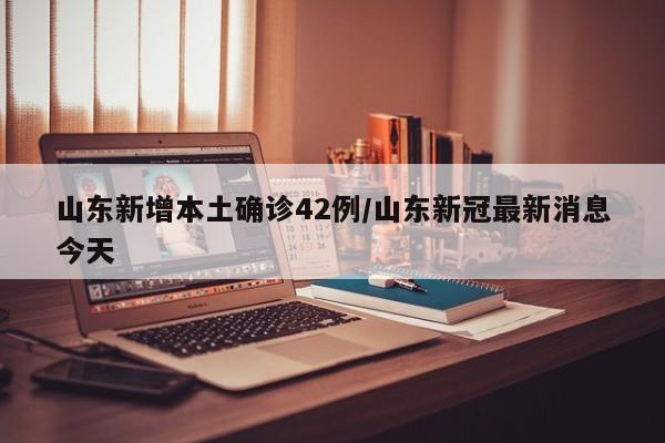 山东新增本土确诊42例/山东新冠最新消息今天
