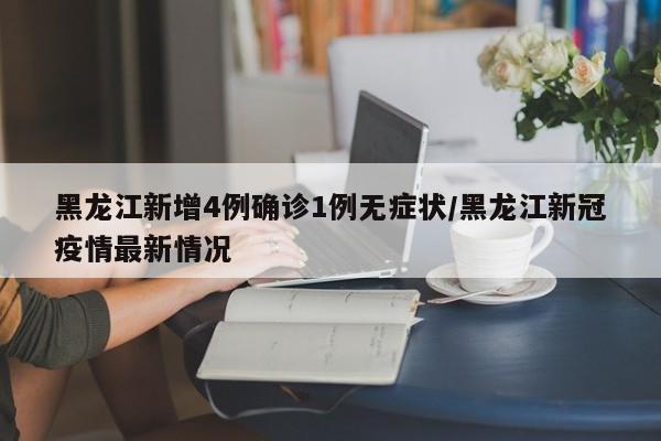 黑龙江新增4例确诊1例无症状/黑龙江新冠疫情最新情况