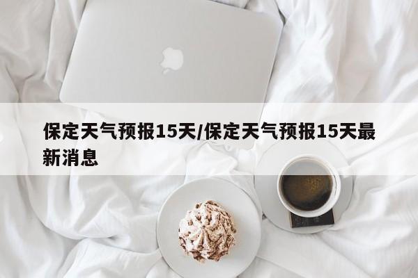保定天气预报15天/保定天气预报15天最新消息