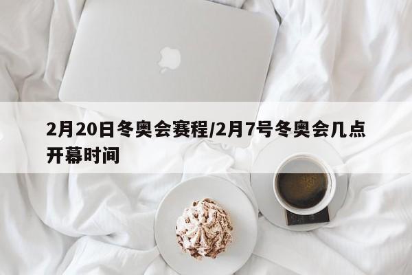 2月20日冬奥会赛程/2月7号冬奥会几点开幕时间