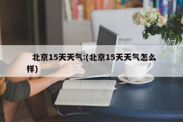 北京15天天气:(北京15天天气怎么样)