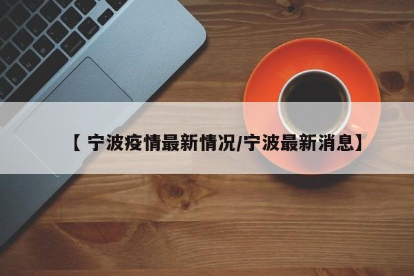 【 宁波疫情最新情况/宁波最新消息】
