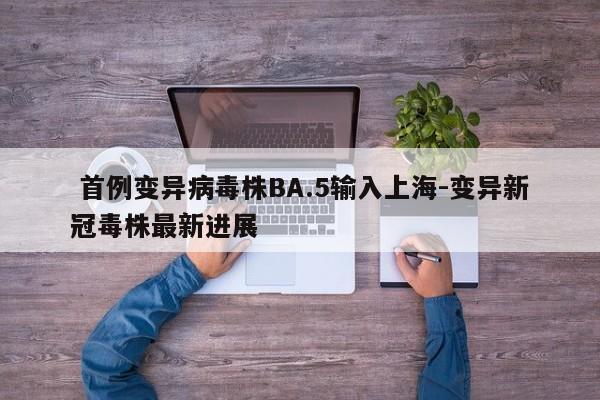 首例变异病毒株BA.5输入上海-变异新冠毒株最新进展