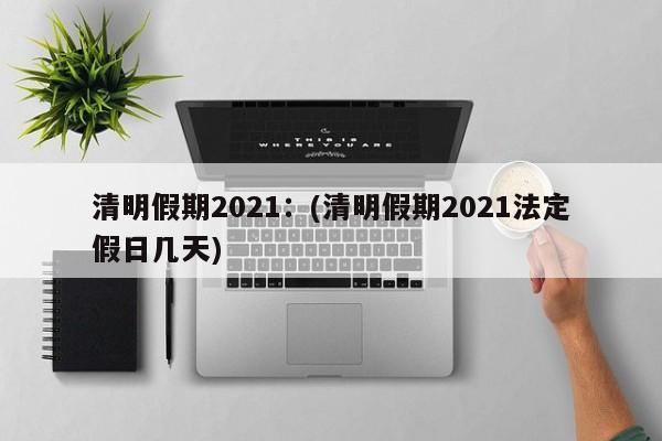 清明假期2021:(清明假期2021法定假日几天)