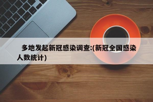 多地发起新冠感染调查:(新冠全国感染人数统计)