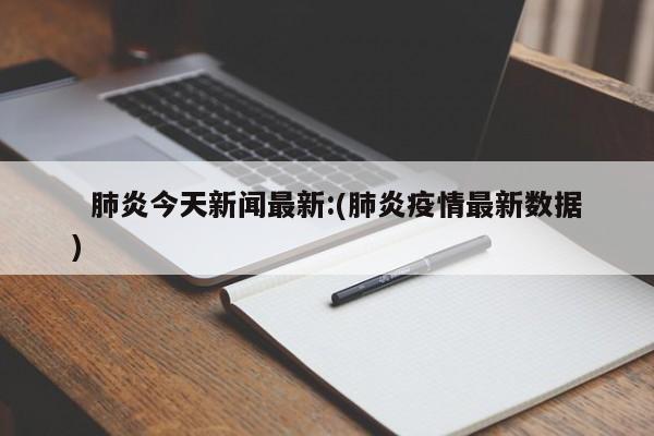 肺炎今天新闻最新:(肺炎疫情最新数据)