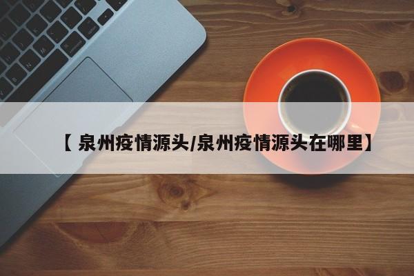 【 泉州疫情源头/泉州疫情源头在哪里】